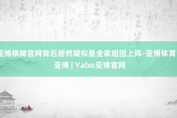 亚博棋牌官网背后居然疑似是全家组团上阵-亚博体育 - 亚博 | Yabo亚博官网