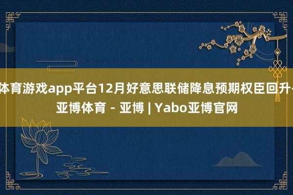 体育游戏app平台12月好意思联储降息预期权臣回升-亚博体育 - 亚博 | Yabo亚博官网