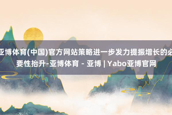 亚博体育(中国)官方网站策略进一步发力提振增长的必要性抬升-亚博体育 - 亚博 | Yabo亚博官网