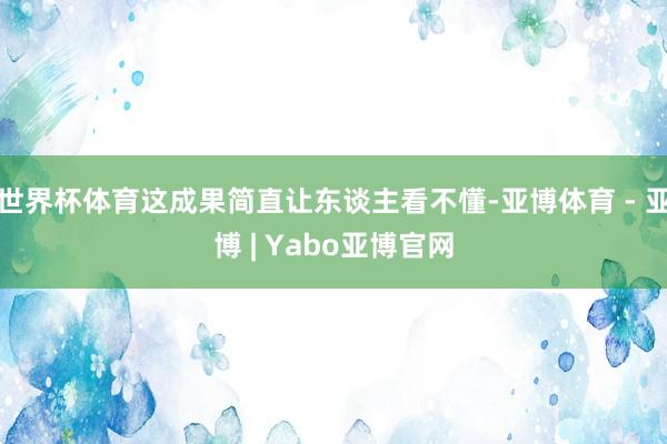 世界杯体育这成果简直让东谈主看不懂-亚博体育 - 亚博 | Yabo亚博官网