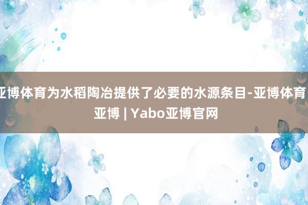 亚博体育为水稻陶冶提供了必要的水源条目-亚博体育 - 亚博 | Yabo亚博官网