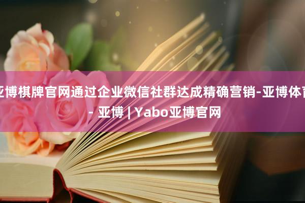 亚博棋牌官网通过企业微信社群达成精确营销-亚博体育 - 亚博 | Yabo亚博官网