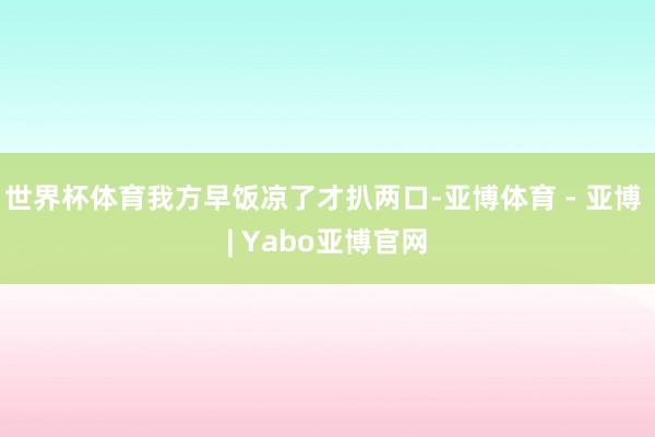 世界杯体育我方早饭凉了才扒两口-亚博体育 - 亚博 | Yabo亚博官网