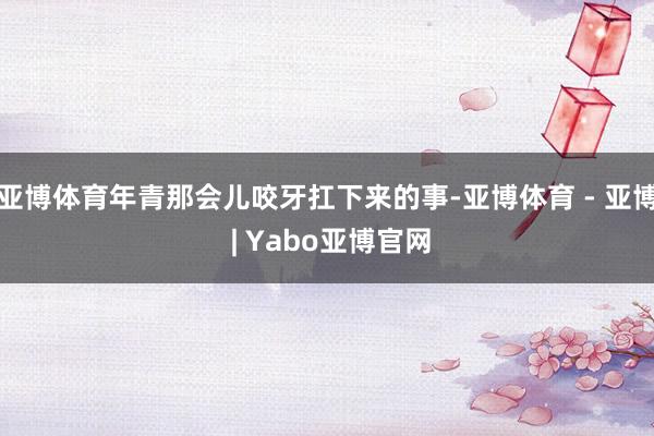 亚博体育年青那会儿咬牙扛下来的事-亚博体育 - 亚博 | Yabo亚博官网