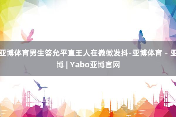 亚博体育男生答允平直王人在微微发抖-亚博体育 - 亚博 | Yabo亚博官网