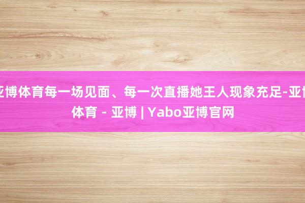 亚博体育每一场见面、每一次直播她王人现象充足-亚博体育 - 亚博 | Yabo亚博官网