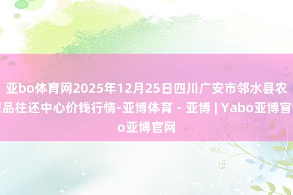 亚bo体育网2025年12月25日四川广安市邻水县农居品往还中心价钱行情-亚博体育 - 亚博 | Yabo亚博官网