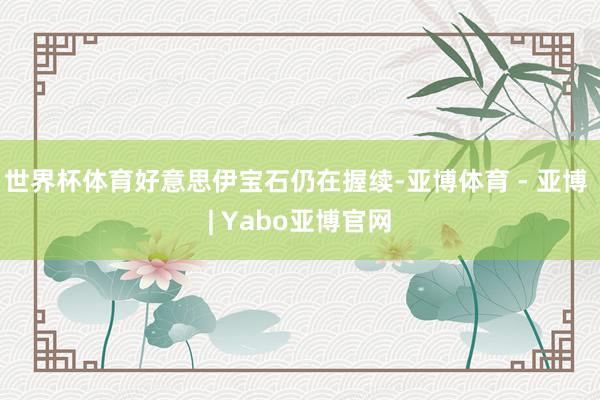 世界杯体育好意思伊宝石仍在握续-亚博体育 - 亚博 | Yabo亚博官网