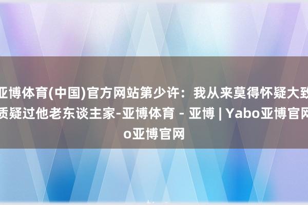 亚博体育(中国)官方网站第少许：我从来莫得怀疑大致质疑过他老东谈主家-亚博体育 - 亚博 | Yabo亚博官网
