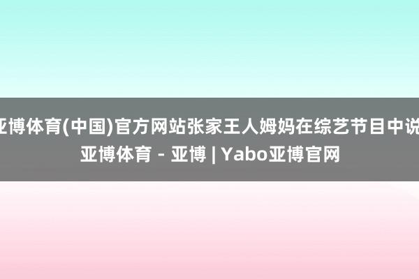 亚博体育(中国)官方网站张家王人姆妈在综艺节目中说-亚博体育 - 亚博 | Yabo亚博官网