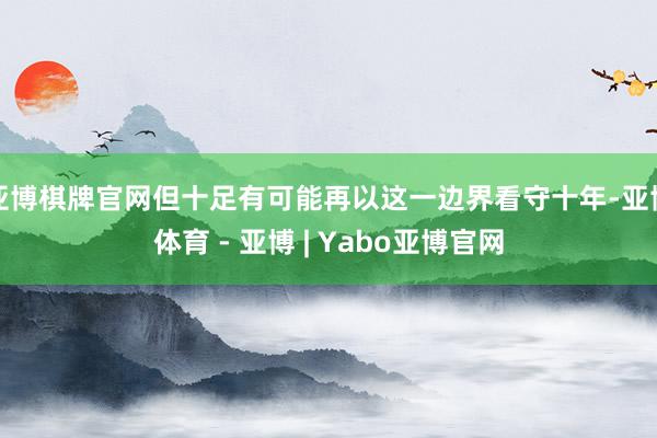 亚博棋牌官网但十足有可能再以这一边界看守十年-亚博体育 - 亚博 | Yabo亚博官网