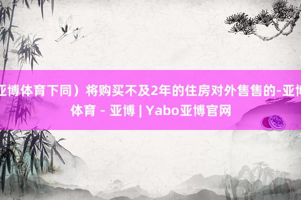 亚博体育下同）将购买不及2年的住房对外售售的-亚博体育 - 亚博 | Yabo亚博官网