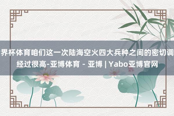 世界杯体育咱们这一次陆海空火四大兵种之间的密切调解经过很高-亚博体育 - 亚博 | Yabo亚博官网