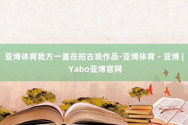 亚博体育我方一直在拍古装作品-亚博体育 - 亚博 | Yabo亚博官网