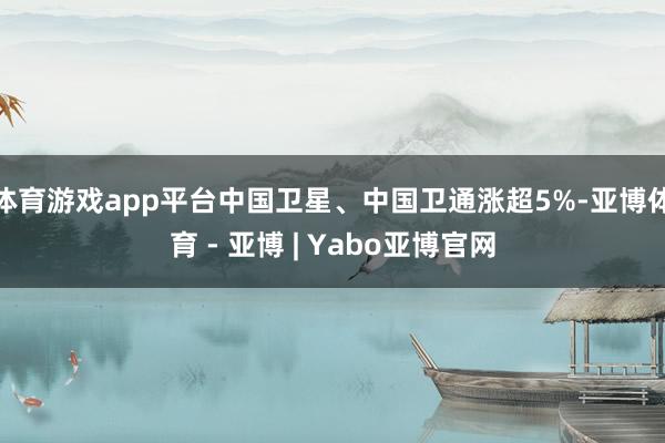 体育游戏app平台中国卫星、中国卫通涨超5%-亚博体育 - 亚博 | Yabo亚博官网