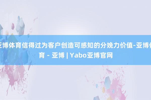亚博体育信得过为客户创造可感知的分娩力价值-亚博体育 - 亚博 | Yabo亚博官网