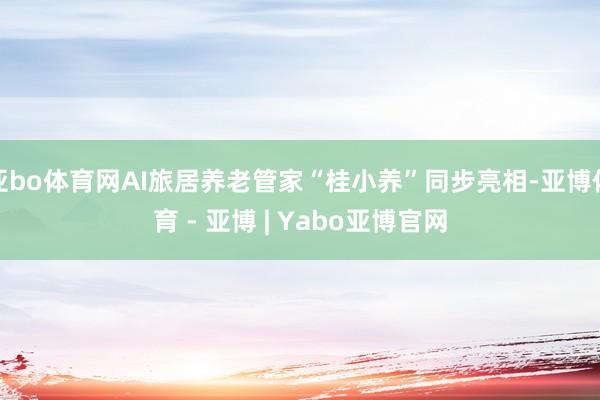 亚bo体育网AI旅居养老管家“桂小养”同步亮相-亚博体育 - 亚博 | Yabo亚博官网