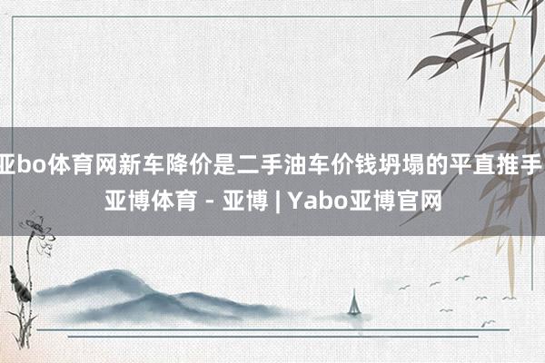 亚bo体育网新车降价是二手油车价钱坍塌的平直推手-亚博体育 - 亚博 | Yabo亚博官网