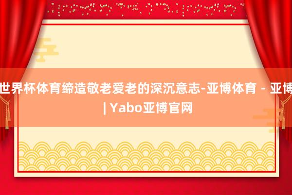世界杯体育缔造敬老爱老的深沉意志-亚博体育 - 亚博 | Yabo亚博官网