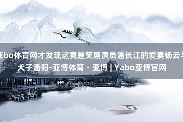 亚bo体育网才发现这竟是笑剧演员潘长江的爱妻杨云与犬子潘阳-亚博体育 - 亚博 | Yabo亚博官网
