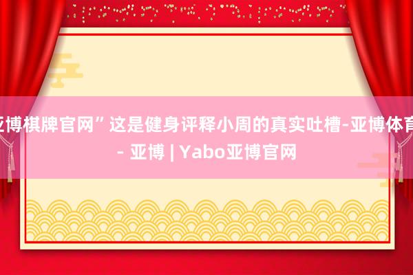 亚博棋牌官网”这是健身评释小周的真实吐槽-亚博体育 - 亚博 | Yabo亚博官网