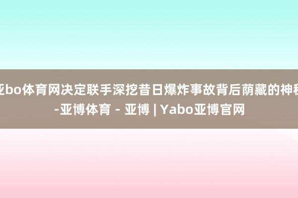 亚bo体育网决定联手深挖昔日爆炸事故背后荫藏的神秘-亚博体育 - 亚博 | Yabo亚博官网