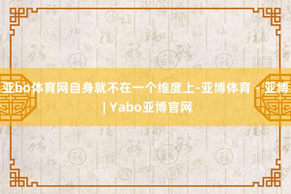 亚bo体育网自身就不在一个维度上-亚博体育 - 亚博 | Yabo亚博官网