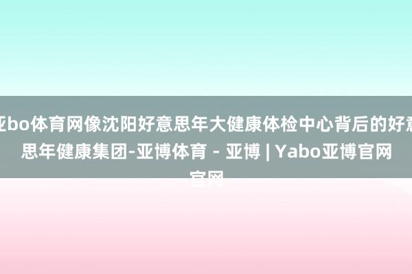 亚bo体育网像沈阳好意思年大健康体检中心背后的好意思年健康集团-亚博体育 - 亚博 | Yabo亚博官网