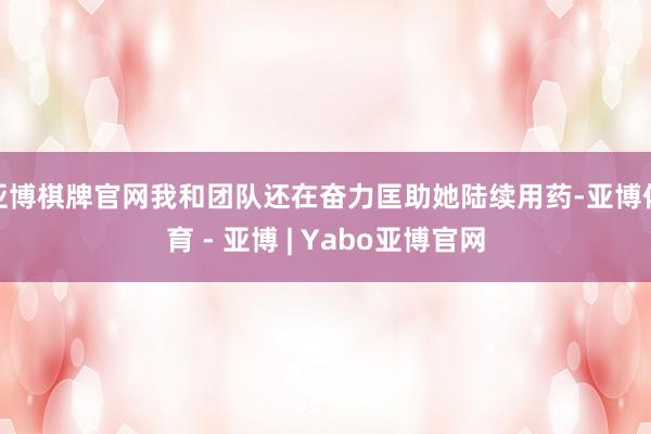 亚博棋牌官网我和团队还在奋力匡助她陆续用药-亚博体育 - 亚博 | Yabo亚博官网