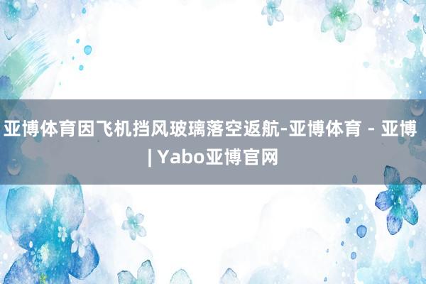 亚博体育因飞机挡风玻璃落空返航-亚博体育 - 亚博 | Yabo亚博官网