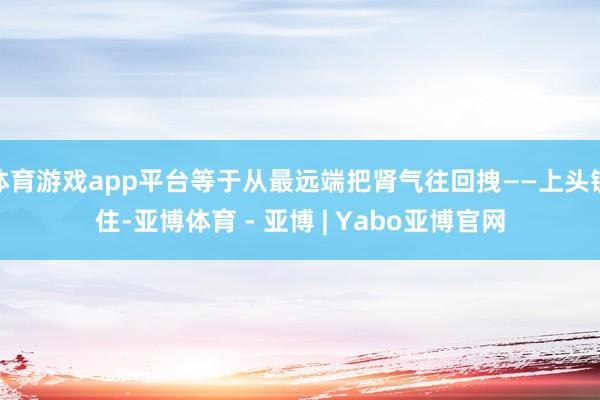 体育游戏app平台等于从最远端把肾气往回拽——上头锁住-亚博体育 - 亚博 | Yabo亚博官网