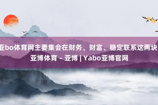 亚bo体育网主要集会在财务、财富、稳定联系这两块-亚博体育 - 亚博 | Yabo亚博官网