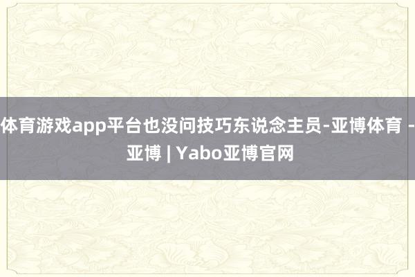 体育游戏app平台也没问技巧东说念主员-亚博体育 - 亚博 | Yabo亚博官网