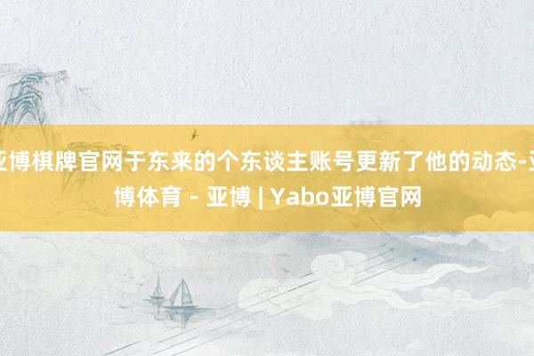 亚博棋牌官网于东来的个东谈主账号更新了他的动态-亚博体育 - 亚博 | Yabo亚博官网