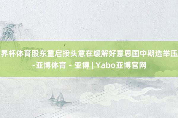 世界杯体育股东重启接头意在缓解好意思国中期选举压力-亚博体育 - 亚博 | Yabo亚博官网