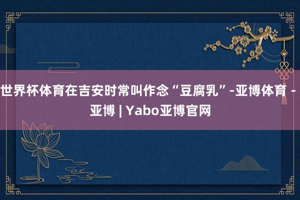 世界杯体育在吉安时常叫作念“豆腐乳”-亚博体育 - 亚博 | Yabo亚博官网