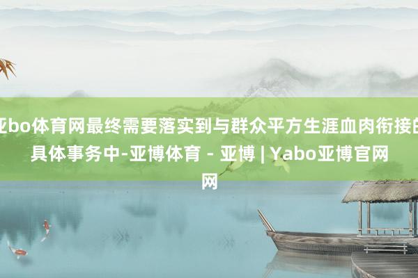亚bo体育网最终需要落实到与群众平方生涯血肉衔接的具体事务中-亚博体育 - 亚博 | Yabo亚博官网