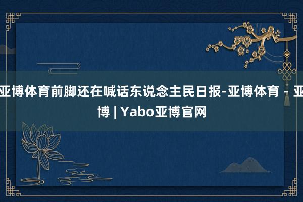 亚博体育前脚还在喊话东说念主民日报-亚博体育 - 亚博 | Yabo亚博官网