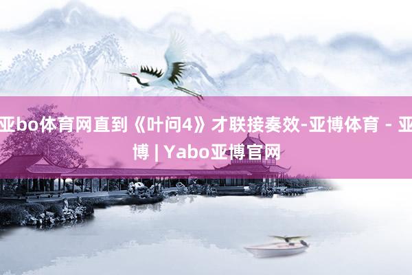 亚bo体育网直到《叶问4》才联接奏效-亚博体育 - 亚博 | Yabo亚博官网